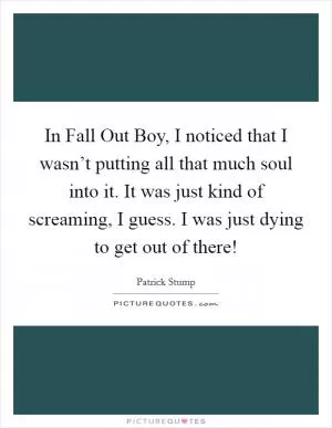 In Fall Out Boy, I noticed that I wasn’t putting all that much soul into it. It was just kind of screaming, I guess. I was just dying to get out of there! Picture Quote #1