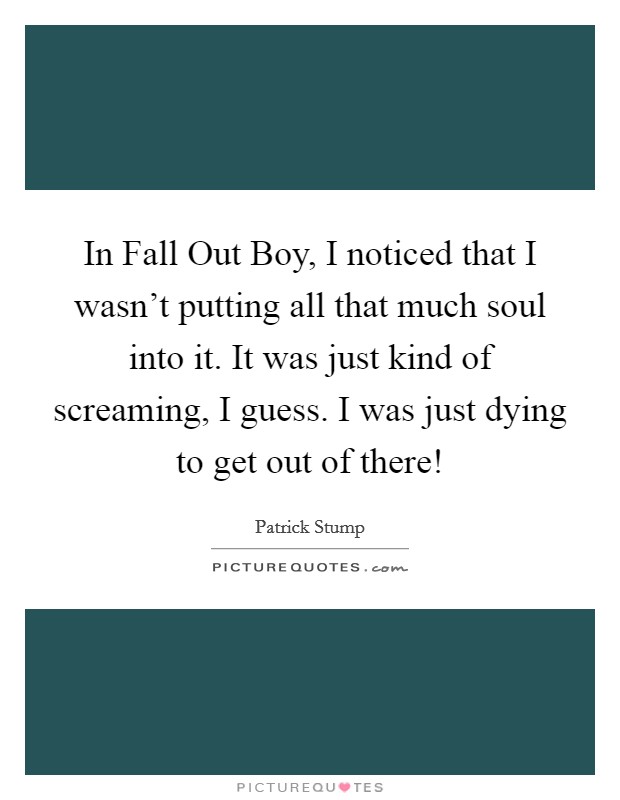 In Fall Out Boy, I noticed that I wasn't putting all that much soul into it. It was just kind of screaming, I guess. I was just dying to get out of there! Picture Quote #1