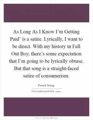 As Long As I Know I’m Getting Paid’ is a satire. Lyrically, I want to be direct. With my history in Fall Out Boy, there’s some expectation that I’m going to be lyrically obtuse. But that song is a straight-faced satire of consumerism Picture Quote #1