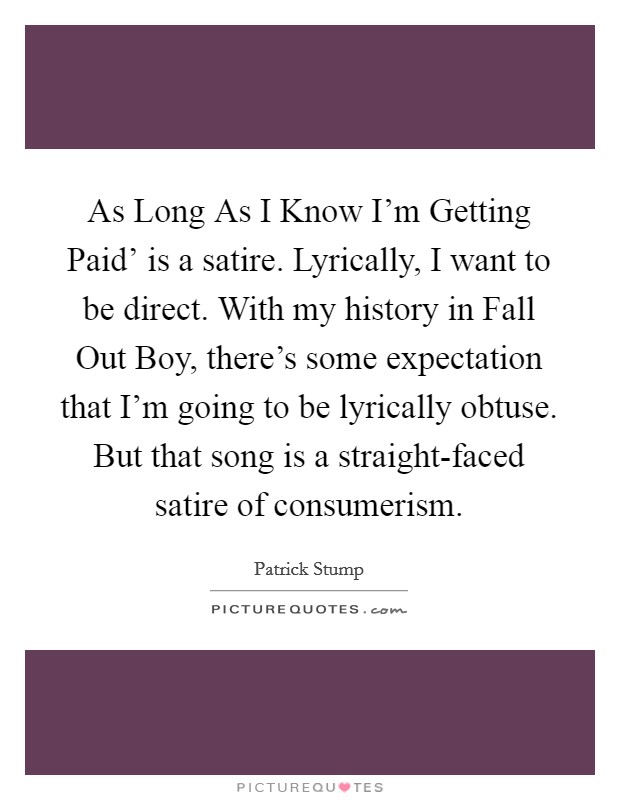 As Long As I Know I'm Getting Paid' is a satire. Lyrically, I want to be direct. With my history in Fall Out Boy, there's some expectation that I'm going to be lyrically obtuse. But that song is a straight-faced satire of consumerism. Picture Quote #1