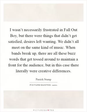 I wasn’t necessarily frustrated in Fall Out Boy, but there were things that didn’t get satisfied, desires left wanting. We didn’t all meet on the same kind of music. When bands break up, there are all these buzz words that get tossed around to maintain a front for the audience, but in this case there literally were creative differences Picture Quote #1