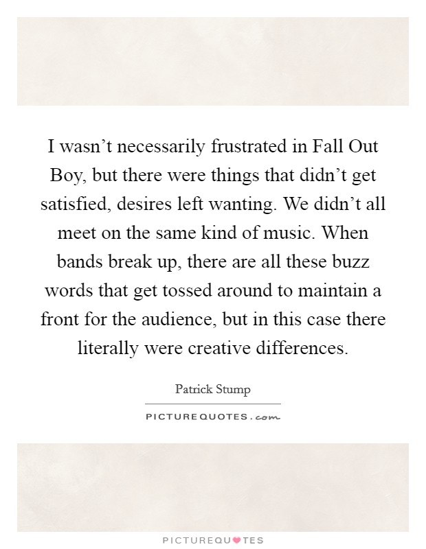 I wasn't necessarily frustrated in Fall Out Boy, but there were things that didn't get satisfied, desires left wanting. We didn't all meet on the same kind of music. When bands break up, there are all these buzz words that get tossed around to maintain a front for the audience, but in this case there literally were creative differences. Picture Quote #1