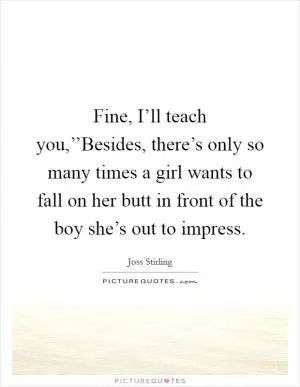 Fine, I’ll teach you,’’Besides, there’s only so many times a girl wants to fall on her butt in front of the boy she’s out to impress Picture Quote #1