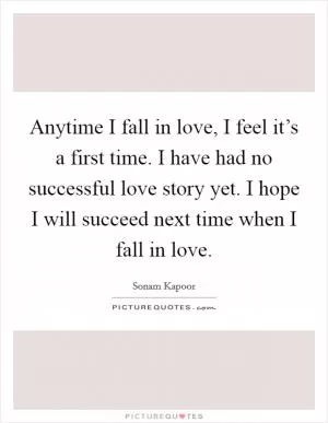 Anytime I fall in love, I feel it’s a first time. I have had no successful love story yet. I hope I will succeed next time when I fall in love Picture Quote #1