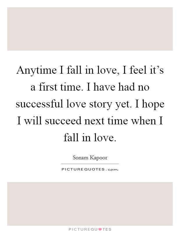 Anytime I fall in love, I feel it's a first time. I have had no successful love story yet. I hope I will succeed next time when I fall in love. Picture Quote #1