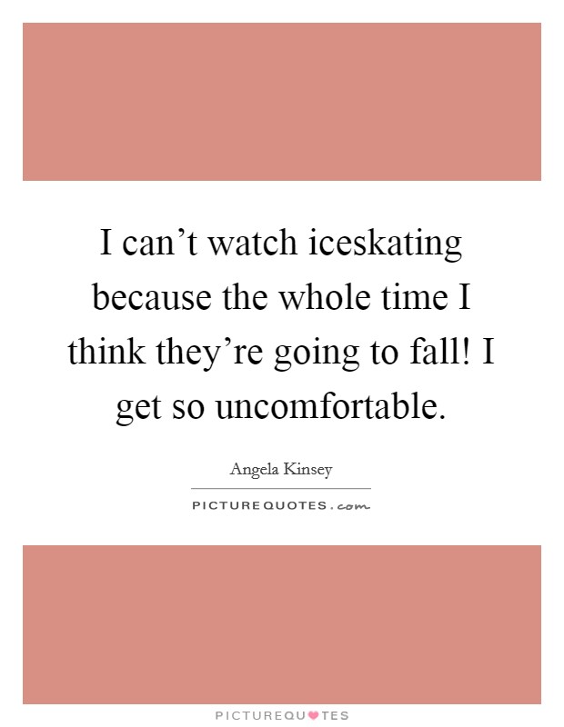 I can't watch iceskating because the whole time I think they're going to fall! I get so uncomfortable. Picture Quote #1
