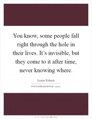 You know, some people fall right through the hole in their lives. It’s invisible, but they come to it after time, never knowing where Picture Quote #1