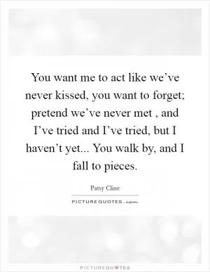 You want me to act like we’ve never kissed, you want to forget; pretend we’ve never met , and I’ve tried and I’ve tried, but I haven’t yet... You walk by, and I fall to pieces Picture Quote #1