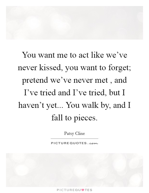 You want me to act like we've never kissed, you want to forget; pretend we've never met , and I've tried and I've tried, but I haven't yet... You walk by, and I fall to pieces. Picture Quote #1