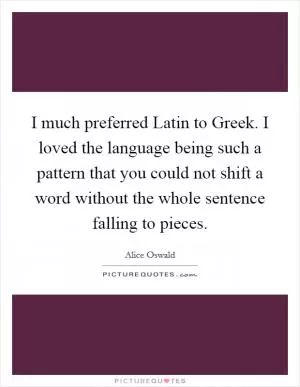 I much preferred Latin to Greek. I loved the language being such a pattern that you could not shift a word without the whole sentence falling to pieces Picture Quote #1