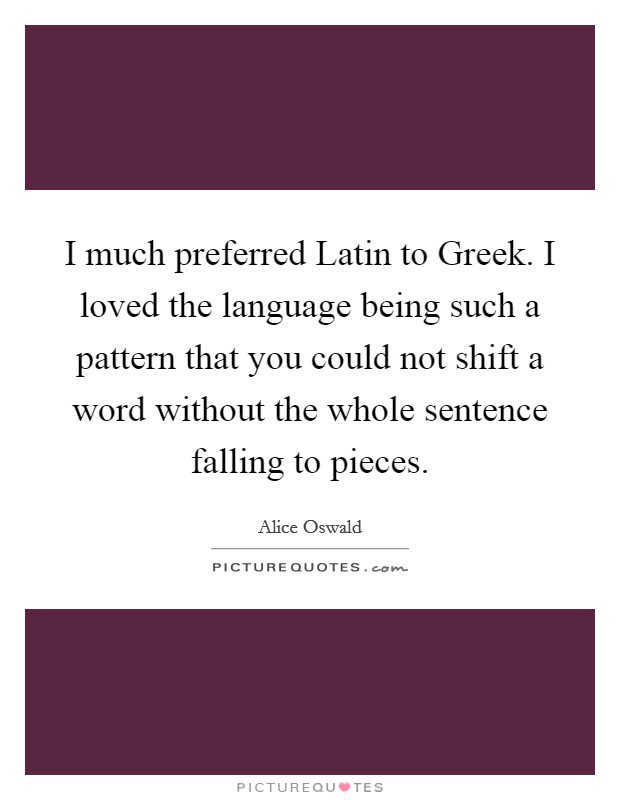 I much preferred Latin to Greek. I loved the language being such a pattern that you could not shift a word without the whole sentence falling to pieces. Picture Quote #1