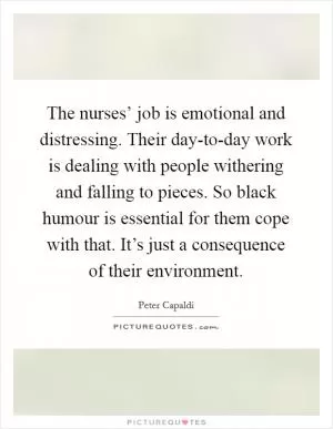 The nurses’ job is emotional and distressing. Their day-to-day work is dealing with people withering and falling to pieces. So black humour is essential for them cope with that. It’s just a consequence of their environment Picture Quote #1