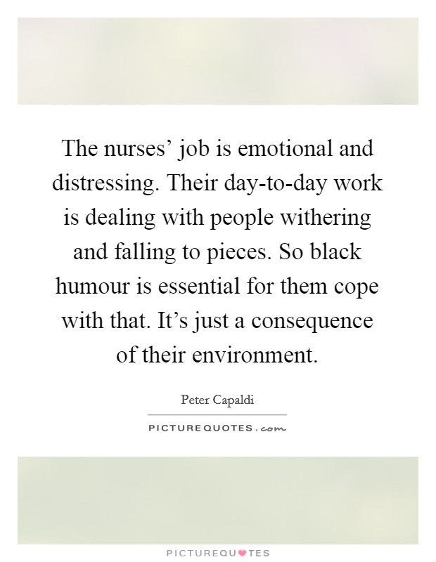 The nurses' job is emotional and distressing. Their day-to-day work is dealing with people withering and falling to pieces. So black humour is essential for them cope with that. It's just a consequence of their environment. Picture Quote #1