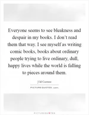 Everyone seems to see bleakness and despair in my books. I don’t read them that way. I see myself as writing comic books, books about ordinary people trying to live ordinary, dull, happy lives while the world is falling to pieces around them Picture Quote #1