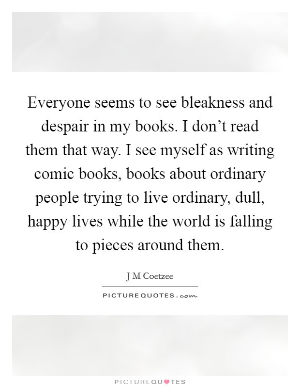 Everyone seems to see bleakness and despair in my books. I don't read them that way. I see myself as writing comic books, books about ordinary people trying to live ordinary, dull, happy lives while the world is falling to pieces around them. Picture Quote #1