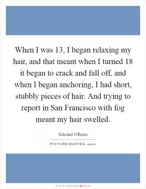 When I was 13, I began relaxing my hair, and that meant when I turned 18 it began to crack and fall off, and when I began anchoring, I had short, stubbly pieces of hair. And trying to report in San Francisco with fog meant my hair swelled Picture Quote #1