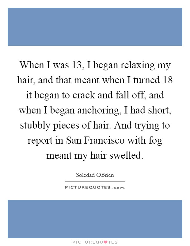 When I was 13, I began relaxing my hair, and that meant when I turned 18 it began to crack and fall off, and when I began anchoring, I had short, stubbly pieces of hair. And trying to report in San Francisco with fog meant my hair swelled. Picture Quote #1