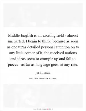 Middle English is an exciting field - almost uncharted, I begin to think, because as soon as one turns detailed personal attention on to any little corner of it, the received notions and ideas seem to crumple up and fall to pieces - as far as language goes, at any rate Picture Quote #1