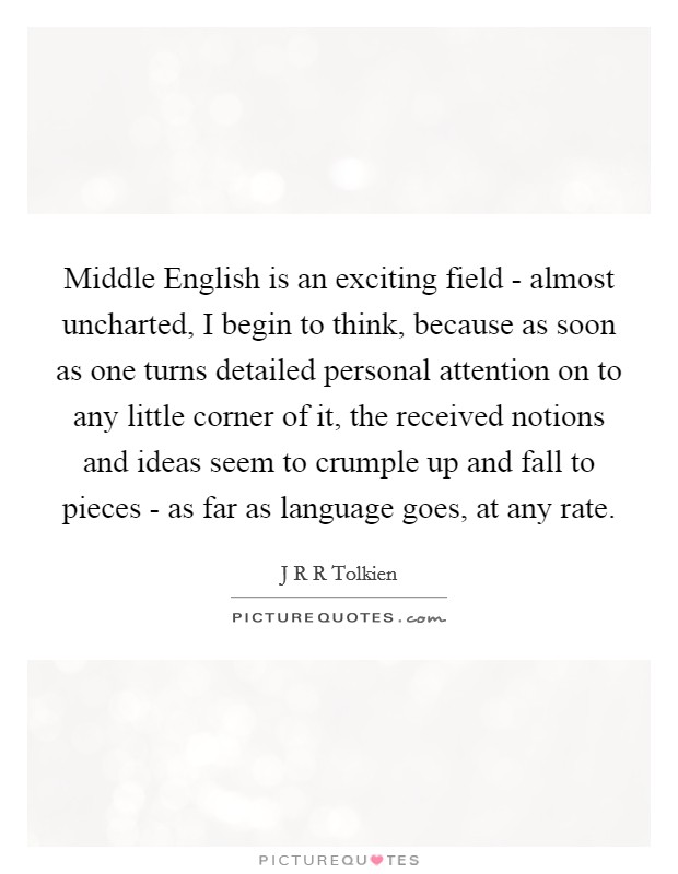 Middle English is an exciting field - almost uncharted, I begin to think, because as soon as one turns detailed personal attention on to any little corner of it, the received notions and ideas seem to crumple up and fall to pieces - as far as language goes, at any rate. Picture Quote #1