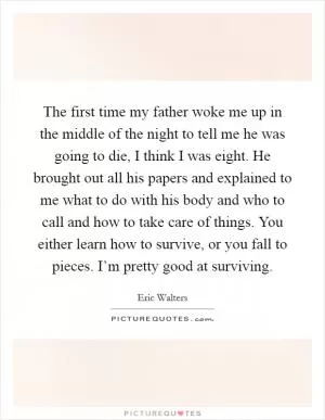 The first time my father woke me up in the middle of the night to tell me he was going to die, I think I was eight. He brought out all his papers and explained to me what to do with his body and who to call and how to take care of things. You either learn how to survive, or you fall to pieces. I’m pretty good at surviving Picture Quote #1