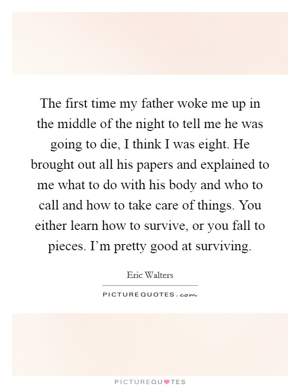 The first time my father woke me up in the middle of the night to tell me he was going to die, I think I was eight. He brought out all his papers and explained to me what to do with his body and who to call and how to take care of things. You either learn how to survive, or you fall to pieces. I'm pretty good at surviving. Picture Quote #1