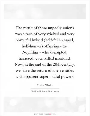 The result of these ungodly unions was a race of very wicked and very powerful hybrid (half-fallen angel, half-human) offspring - the Nephilim - who corrupted, harassed, even killed mankind. Now, at the end of the 20th century, we have the return of alien entities with apparent supernatural powers Picture Quote #1
