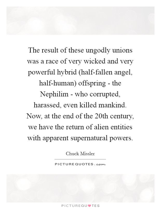 The result of these ungodly unions was a race of very wicked and very powerful hybrid (half-fallen angel, half-human) offspring - the Nephilim - who corrupted, harassed, even killed mankind. Now, at the end of the 20th century, we have the return of alien entities with apparent supernatural powers. Picture Quote #1