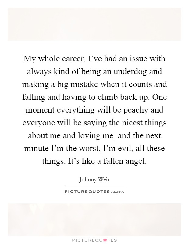 My whole career, I've had an issue with always kind of being an underdog and making a big mistake when it counts and falling and having to climb back up. One moment everything will be peachy and everyone will be saying the nicest things about me and loving me, and the next minute I'm the worst, I'm evil, all these things. It's like a fallen angel. Picture Quote #1