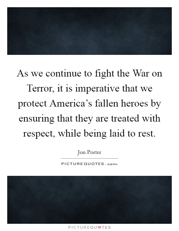 As we continue to fight the War on Terror, it is imperative that we protect America's fallen heroes by ensuring that they are treated with respect, while being laid to rest. Picture Quote #1