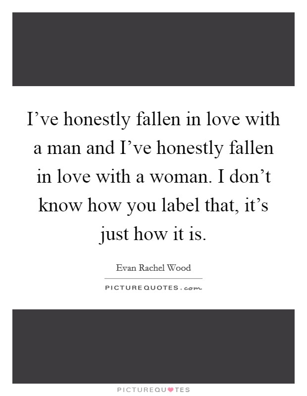 I've honestly fallen in love with a man and I've honestly fallen in love with a woman. I don't know how you label that, it's just how it is. Picture Quote #1