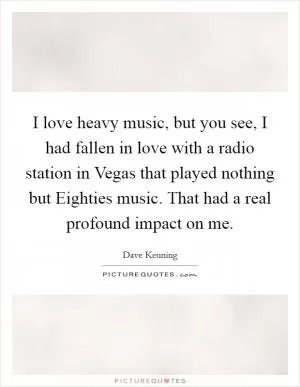 I love heavy music, but you see, I had fallen in love with a radio station in Vegas that played nothing but Eighties music. That had a real profound impact on me Picture Quote #1