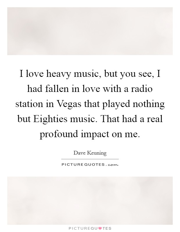 I love heavy music, but you see, I had fallen in love with a radio station in Vegas that played nothing but Eighties music. That had a real profound impact on me. Picture Quote #1