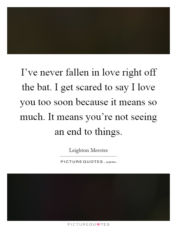 I've never fallen in love right off the bat. I get scared to say I love you too soon because it means so much. It means you're not seeing an end to things. Picture Quote #1