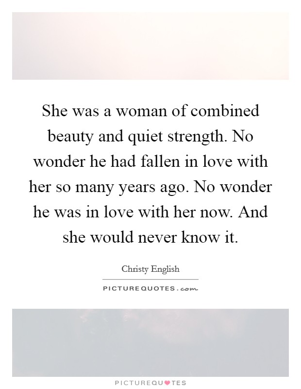 She was a woman of combined beauty and quiet strength. No wonder he had fallen in love with her so many years ago. No wonder he was in love with her now. And she would never know it. Picture Quote #1