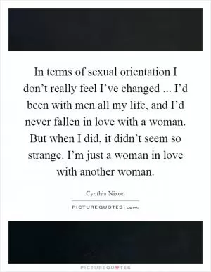 In terms of sexual orientation I don’t really feel I’ve changed ... I’d been with men all my life, and I’d never fallen in love with a woman. But when I did, it didn’t seem so strange. I’m just a woman in love with another woman Picture Quote #1