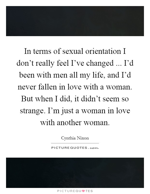 In terms of sexual orientation I don't really feel I've changed ... I'd been with men all my life, and I'd never fallen in love with a woman. But when I did, it didn't seem so strange. I'm just a woman in love with another woman. Picture Quote #1