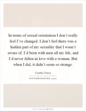 In terms of sexual orientation I don’t really feel I’ve changed. I don’t feel there was a hidden part of my sexuality that I wasn’t aware of. I’d been with men all my life, and I’d never fallen in love with a woman. But when I did, it didn’t seem so strange Picture Quote #1