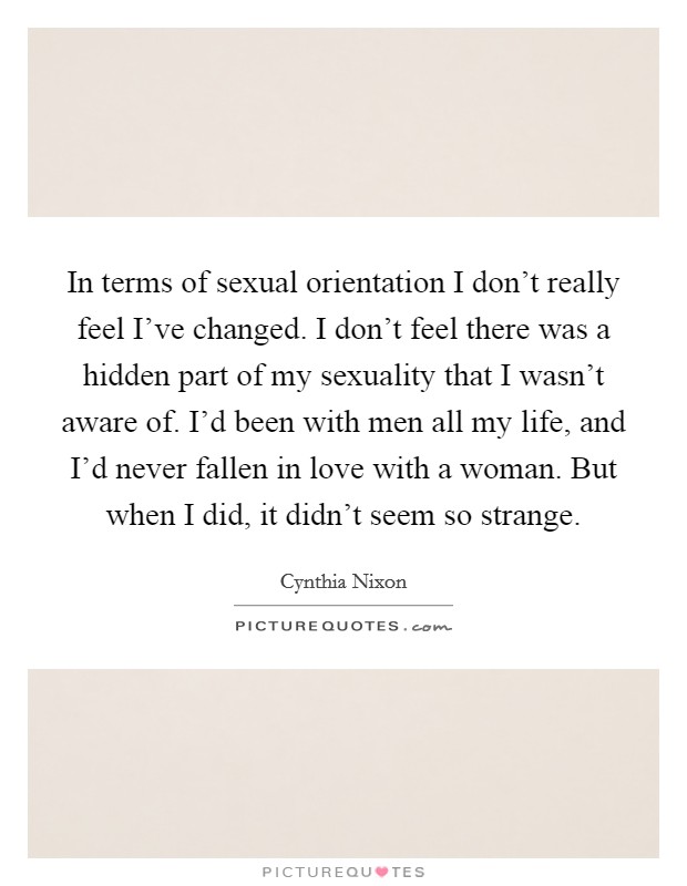 In terms of sexual orientation I don't really feel I've changed. I don't feel there was a hidden part of my sexuality that I wasn't aware of. I'd been with men all my life, and I'd never fallen in love with a woman. But when I did, it didn't seem so strange. Picture Quote #1