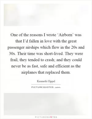 One of the reasons I wrote ‘Airborn’ was that I’d fallen in love with the great passenger airships which flew in the  20s and  30s. Their time was short-lived. They were frail, they tended to crash; and they could never be as fast, safe and efficient as the airplanes that replaced them Picture Quote #1