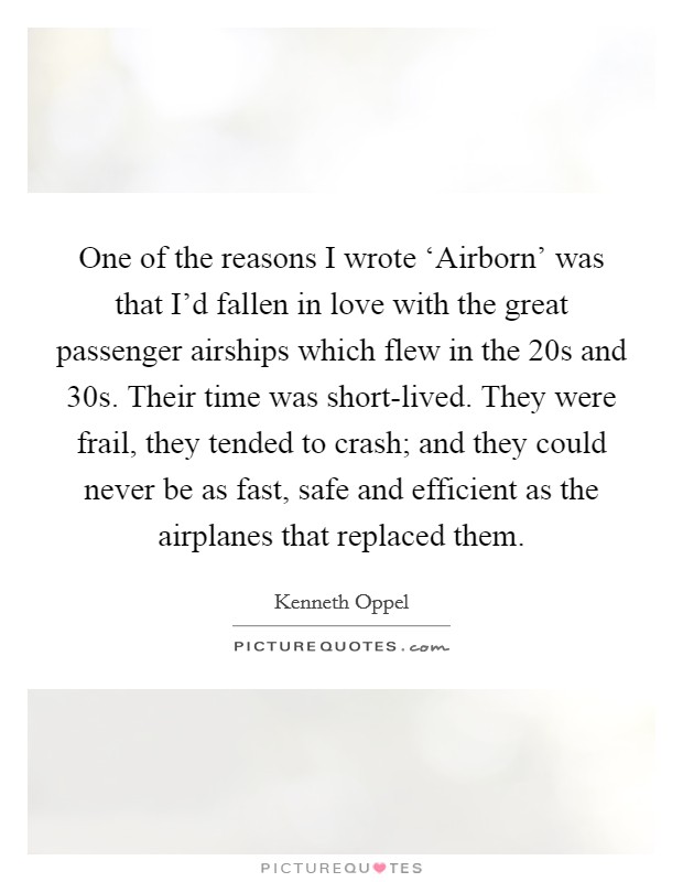 One of the reasons I wrote ‘Airborn' was that I'd fallen in love with the great passenger airships which flew in the  20s and  30s. Their time was short-lived. They were frail, they tended to crash; and they could never be as fast, safe and efficient as the airplanes that replaced them. Picture Quote #1