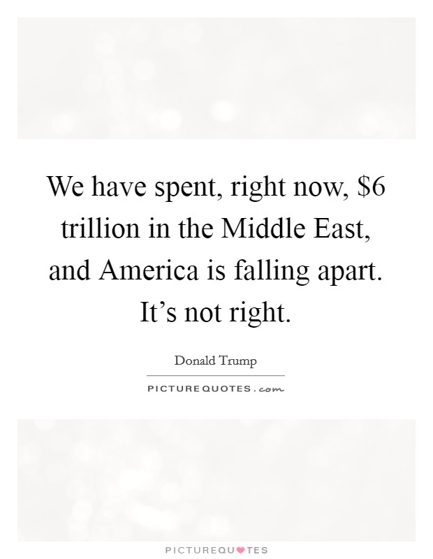 We have spent, right now, $6 trillion in the Middle East, and America is falling apart. It's not right. Picture Quote #1