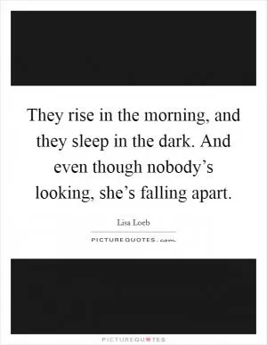 They rise in the morning, and they sleep in the dark. And even though nobody’s looking, she’s falling apart Picture Quote #1