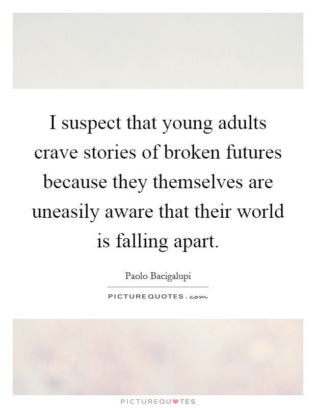 I suspect that young adults crave stories of broken futures because they themselves are uneasily aware that their world is falling apart. Picture Quote #1