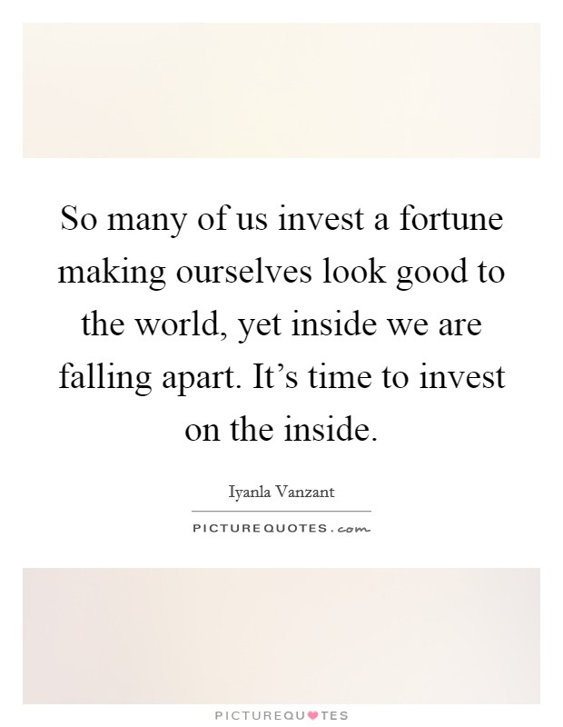 So many of us invest a fortune making ourselves look good to the world, yet inside we are falling apart. It's time to invest on the inside. Picture Quote #1