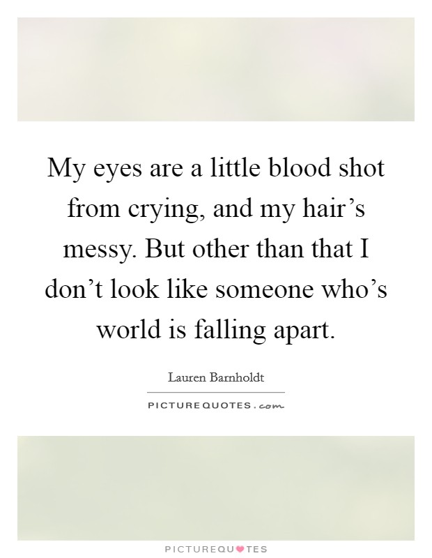 My eyes are a little blood shot from crying, and my hair's messy. But other than that I don't look like someone who's world is falling apart. Picture Quote #1