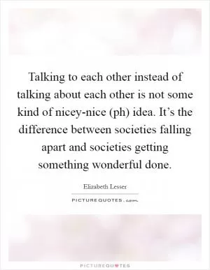 Talking to each other instead of talking about each other is not some kind of nicey-nice (ph) idea. It’s the difference between societies falling apart and societies getting something wonderful done Picture Quote #1