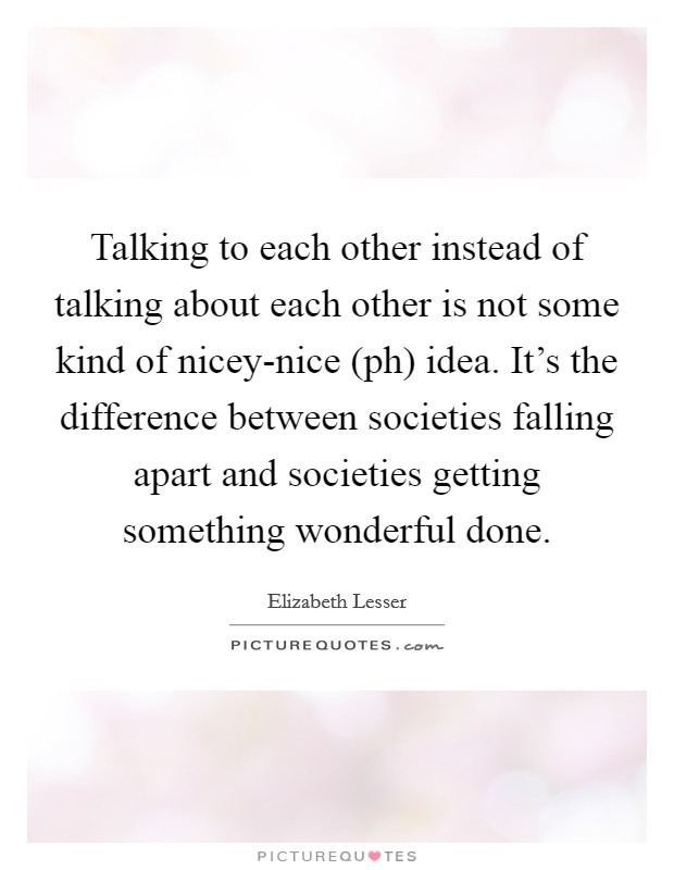 Talking to each other instead of talking about each other is not some kind of nicey-nice (ph) idea. It's the difference between societies falling apart and societies getting something wonderful done. Picture Quote #1