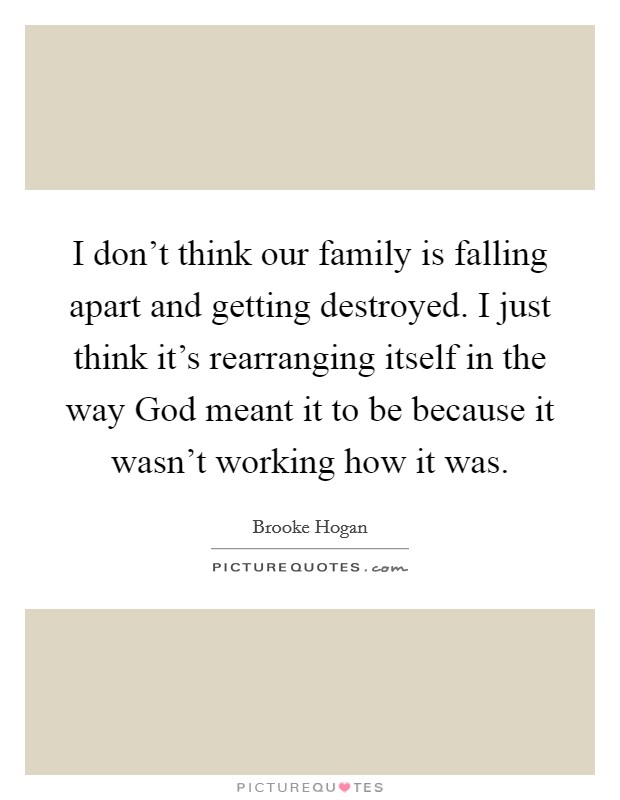 I don't think our family is falling apart and getting destroyed. I just think it's rearranging itself in the way God meant it to be because it wasn't working how it was. Picture Quote #1