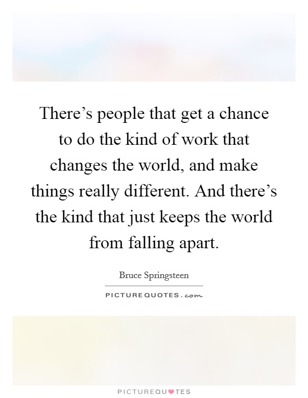 There's people that get a chance to do the kind of work that changes the world, and make things really different. And there's the kind that just keeps the world from falling apart. Picture Quote #1