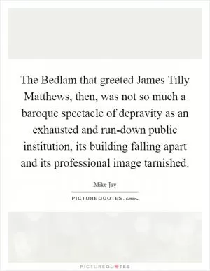 The Bedlam that greeted James Tilly Matthews, then, was not so much a baroque spectacle of depravity as an exhausted and run-down public institution, its building falling apart and its professional image tarnished Picture Quote #1